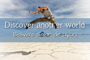 DISCOVER ANOTHER WORLD IN BOLIVIA’S SALAR DE UYUNI
